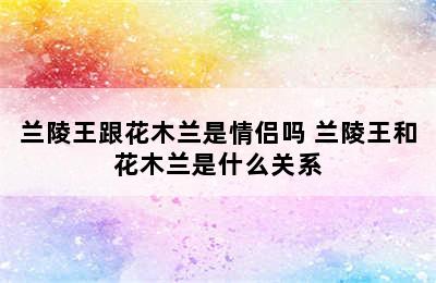 兰陵王跟花木兰是情侣吗 兰陵王和花木兰是什么关系